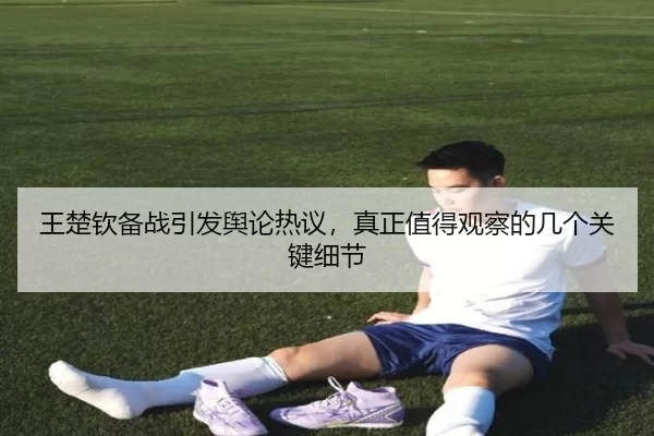 王楚钦备战引发舆论热议，真正值得观察的几个关键细节